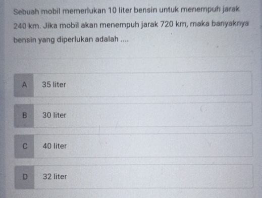 Sebuah mobil memerlukan 10 liter bensin untuk menempuh jarak
240 km. Jika mobil akan menempuh jarak 720 km, maka banyaknya
bensin yang diperlukan adalah ....
A 35 liter
B 30 liter
C 40 liter
D 32 liter