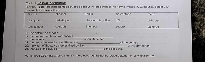 Content: NORMAL DISTRIBUTION 
For items 16-21 : The statements below are all about the properties of the Normal Probability Distribution. Select your 
16. The distribution curve is_ 
. 
17. The area under the normal curve is_ 
18. The curve is_ about its center. 
19. The mean, the median, and the mode_ at the center. 
20. The width of the curve is determined by the _of the distribution. 
21. The tails of the curve is _to the base line. 
For numbers 22-23 sketch and then find the area under the normal curve between z=-0.26 and z=1.75.