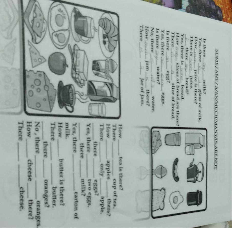 SOME / ANY / A/AN/MUCH/MANY/IS-ARE NOT 
Is there_ milk? 
Yes, there __glass of milk. 
How_ juice is there? 
There is _juice. 
_there_ bread? 
Yes, there is _bread. 
How _slices of bread are ther 
There __slice of bread. 
Is there _egg? 
Yes, there_ eggs. 
Is there _water? 
No, there _water. 
How_ jam _there? 
There_ _jar of jam. 
How _tea is there? 
ere_ cup of tea. 
How _apples _there? 
ere _only _apple. 
there _eggs? 
s, there _two eggs. 
there _milk? 
, there _carton of 
milk. 
How _butter is there? 
ere __butter. 
there _oranges? 
, there __oranges. 
w_ cheese _there? 
ere __cheese.