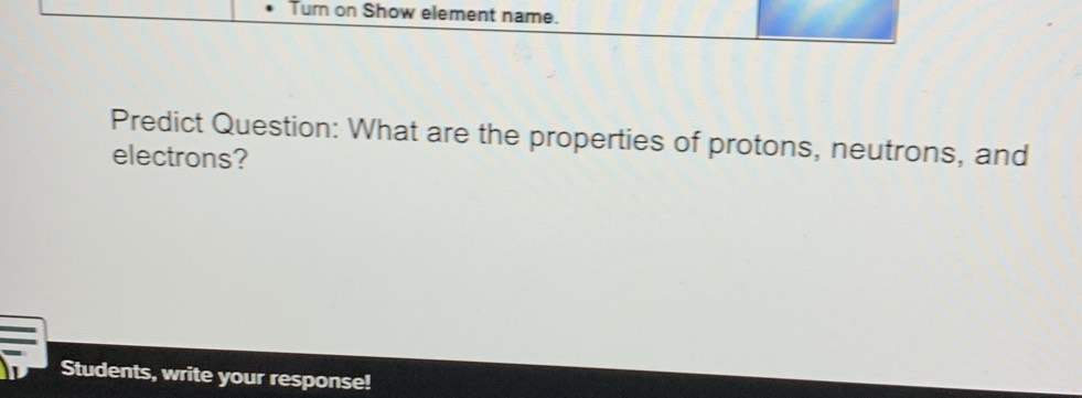 Turn on Show element name. 
Predict Question: What are the properties of protons, neutrons, and 
electrons? 
Students, write your response!