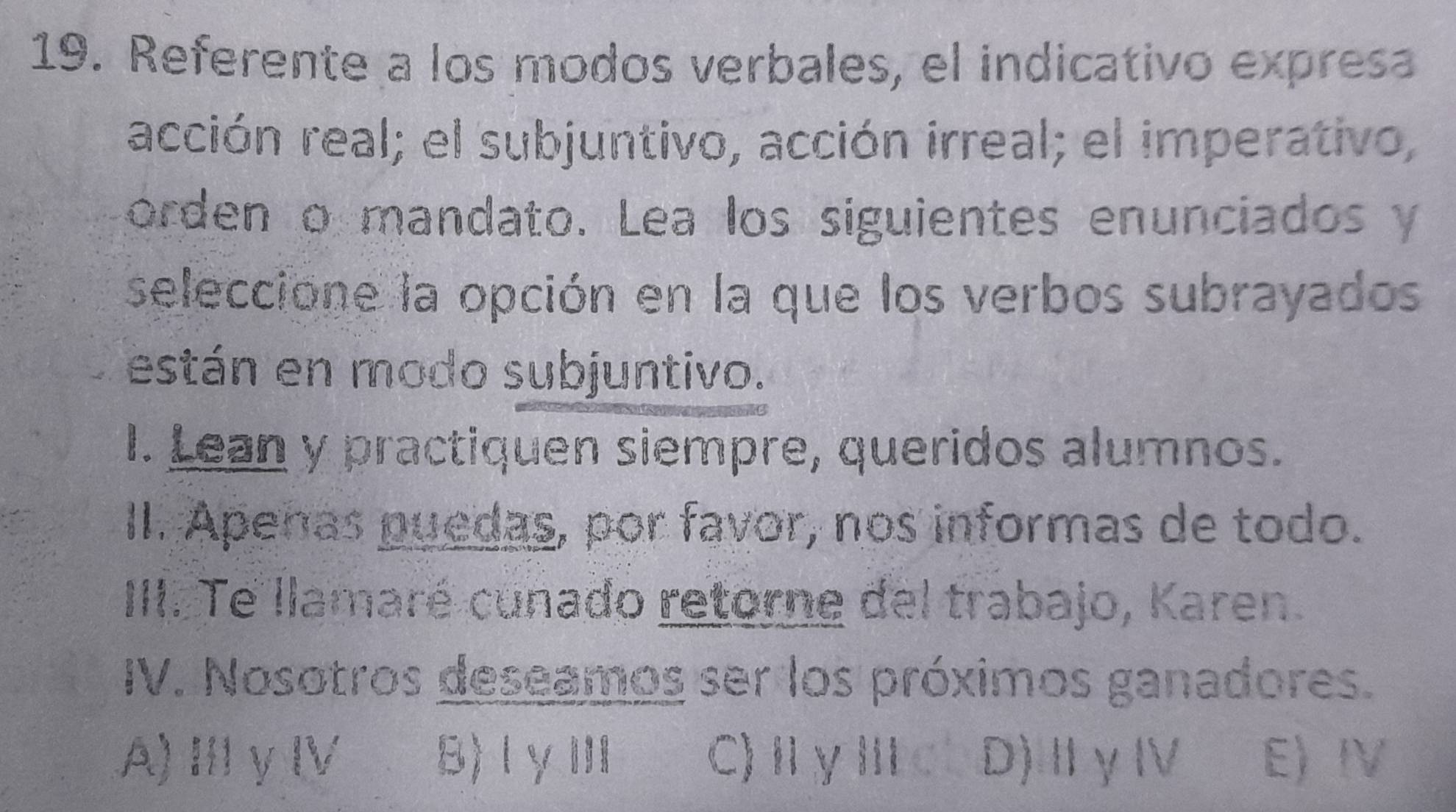 Referente a los modos verbales, el indicativo expresa
acción real; el subjuntivo, acción irreal; el imperativo,
orden o mandato. Lea los siguientes enunciados y
seleccione la opción en la que los verbos subrayados
están en modo subjuntivo.
I. Lean y practiquen siempre, queridos alumnos.
II. Apenas puedas, por favor, nos informas de todo.
III. Te llamaré cunado retorne del trabajo, Karen.
IV. Nosotros deseamos ser los próximos ganadores.
A)ⅢγⅣ B)Ⅰ γ Ⅲ C)ⅡγⅢ D)ⅡγⅣ E) I