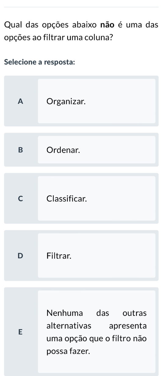 Qual das opções abaixo não é uma das
opções ao filtrar uma coluna?
Selecione a resposta:
A Organizar.
B Ordenar.
C Classificar.
D Filtrar.
Nenhuma das outras
alternativas € apresenta
E
uma opção que o filtro não
possa fazer.