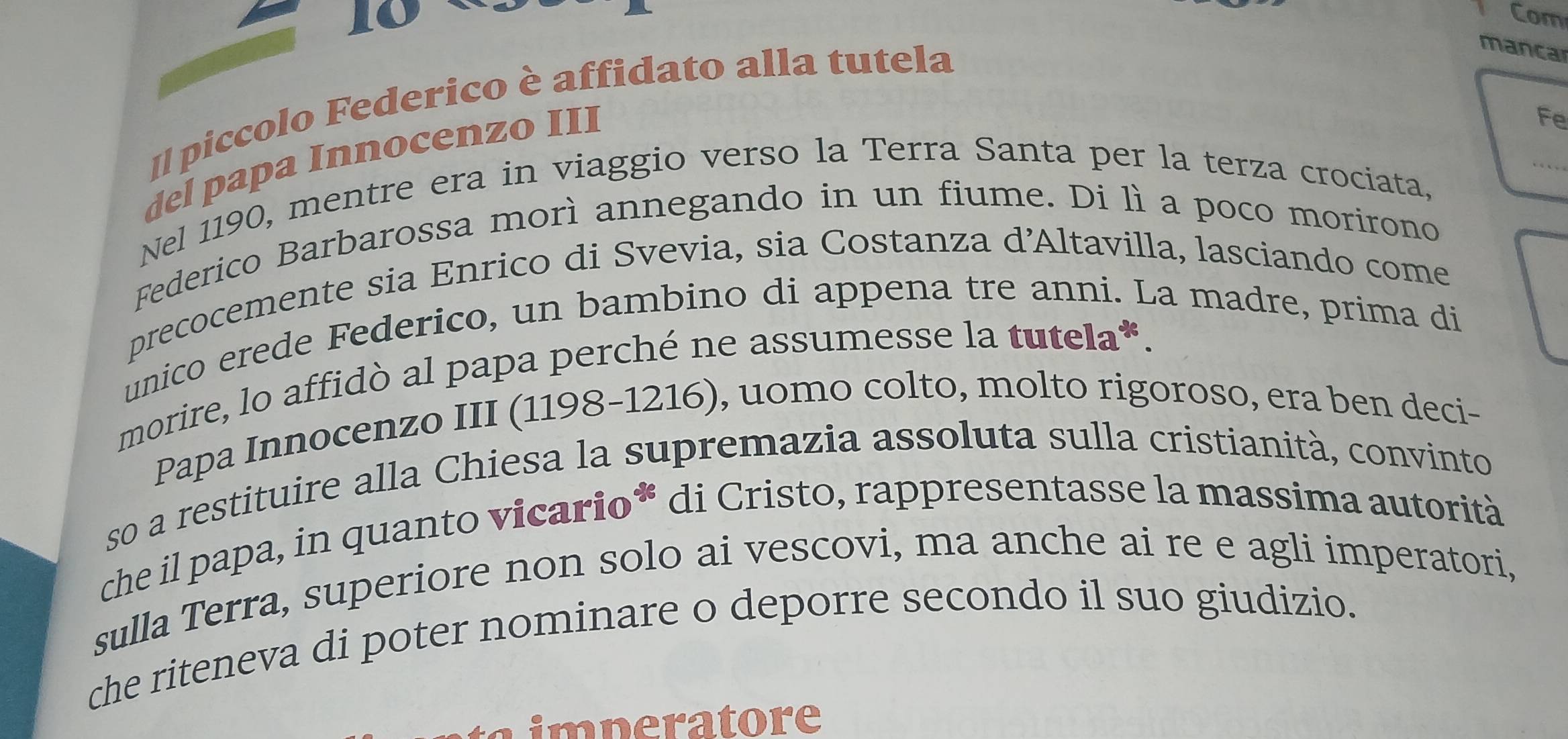 Com 
Il piccolo Federico è affidato alla tutela 
mancar 
del papa Innocenzo III 
Fe 
_ 
Nel 1190, mentre era in viaggio verso la Terra Santa per la terza crociata, 
Federico Barbarossa morì annegando in un fiume. Di lì a poco morirono 
precocemente sia Enrico di Svevia, sia Costanza d’Altavilla, lasciando come 
unico erede Federico, un bambino di appena tre anni. La madre, prima di 
morire, lo affidò al papa perché ne assumesse la tutela*. 
Papa Innocenzo III (1198-1216), uomo colto, molto rigoroso, era ben deci- 
so a restituire alla Chiesa la supremazia assoluta sulla cristianità, convinto 
che il papa, in quanto vicario* di Cristo, rappresentasse la massima autorità 
sulla Terra, superiore non solo ai vescovi, ma anche ai re e agli imperatori, 
che riteneva di poter nominare o deporre secondo il suo giudizio. 
imperatore