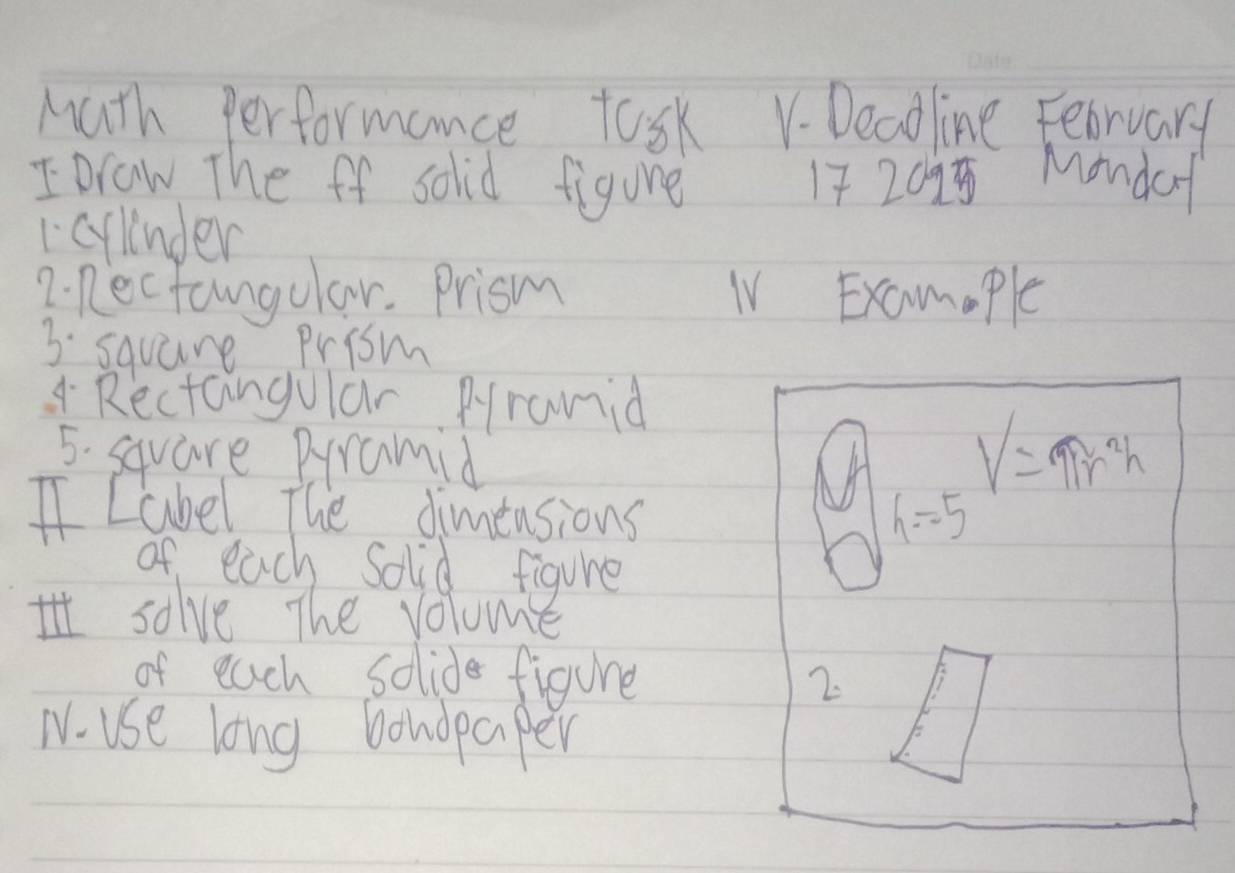 Math performance task V. Deaoline February 
IDraw The ff solid figure 17 2095 Monda 
1cylnder 
7. Recfangular. Prism IV Examople 
3 square Prism 
4 Rectangular Pranid 
5. square Pyramid
V=π r^2h
I Label The dimensions h=5
of each Solid figure 
solve The volume 
of each solide figure 
2. 
T use long bondpaper