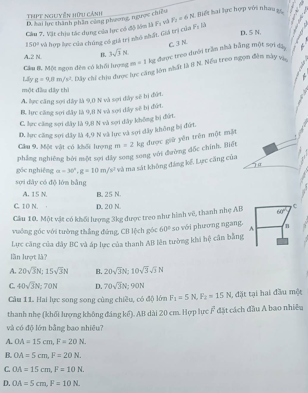 THPT NGUYễN hữu cảnh
D. hai lực thành phần cùng phương, ngược chiều
Câu 7. Vật chịu tác dụng của lực có độ lớn là F_1 và F_2=6N. Biết hai lực hợp với nhau gốc *
150° và hợp lực của chúng có giá trị nhỏ nhất. Giá trị của
F_1l_a
D. 5 N.

A.2 N.
B. 3sqrt(3)N. C. 3 N.
Câu 8. Một ngọn đèn có khối lượng m=1kg được treo dưới trần nhà bằng một sợi dây
Lấy g=9,8m/s^2. Dây chỉ chịu được lực căng lớn nhất là 8 N. Nếu treo ngọn đèn này vào
B
một đầu dây thì
A. lực căng sợi dây là 9,0 N và sợi dây sẽ bị đứt.
B. lực căng sợi dây là 9,8 N và sợi dây sẽ bị đứt.
C. lực căng sợi dây là 9,8 N và sợi dây không bị đứt.
D. lực căng sợi dây là 4,9 N và lực và sợi dây không bị đứt.
Câu 9. Một vật có khối lượng m=2k g được giữ yên trên một mặt
phẳng nghiêng bởi một sợi dây song song với đường dốc chính. Biết
góc nghiêng alpha =30^0,g=10m/s^2 và ma sát không đáng kể. Lực căng của
α
A
sợi dây có độ lớn bằng
A. 15 N. B. 25 N.
C. 10 N. D. 20 N. C
Câu 10. Một vật có khối lượng 3kg được treo như hình vẽ, thanh nhẹ AB
60°
A B
vuông góc với tường thẳng đứng, CB lệch góc 60° so với phương ngang.
Lực căng của dây BC và áp lực của thanh AB lên tường khi hệ cân bằng
lần lượt là?
A. 20sqrt(3)N;15sqrt(3)N B. 20sqrt(3)N;10sqrt(3)sqrt(3)N
C. 40sqrt(3)N;70N D. 70sqrt(3)N;90N
Câu 11. Hai lực song song cùng chiều, có độ lớn F_1=5N,F_2=15N , đặt tại hai đầu một
thanh nhẹ (khối lượng không đáng kể). AB dài 20 cm. Hợp lực vector F đặt cách đầu A bao nhiêu
và có độ lớn bằng bao nhiêu?
A. OA=15cm,F=20N.
B. OA=5cm,F=20N.
C. OA=15cm,F=10N.
D. OA=5cm,F=10N.