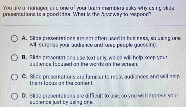 You are a manager, and one of your team members asks why using slide
presentations is a good idea. What is the best way to respond?
A. Slide presentations are not often used in business, so using one
will surprise your audience and keep people guessing.
B. Slide presentations use text only, which will help keep your
audience focused on the words on the screen.
C. Slide presentations are familiar to most audiences and will help
them focus on the content.
D. Slide presentations are difficult to use, so you will impress your
audience just by using one.