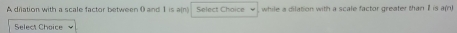 A driation with a scale factor between 0 and 1 is ain Select Choice while a dilation with a scale factor greater than I is a(n) 
Select Choice