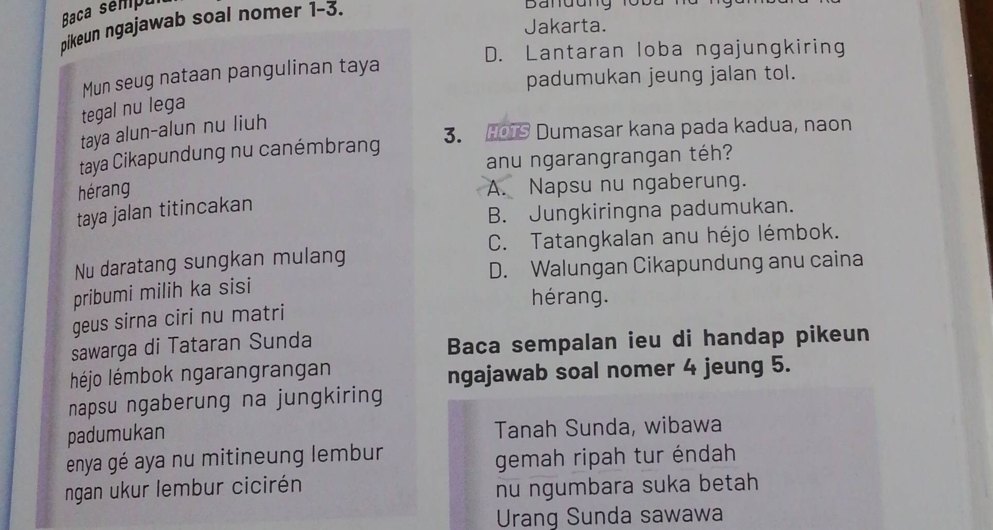 Baca sempu
pikeun ngajawab soal nomer 1-3.
Jakarta.
D. Lantaran loba ngajungkiring
Mun seug nataan pangulinan taya
padumukan jeung jalan tol.
tegal nu lega
taya alun-alun nu liuh
3. HOTS Dumasar kana pada kadua, naon
taya Cikapundung nu canémbrang
anu ngarangrangan téh?
hérang
A. Napsu nu ngaberung.
taya jalan titincakan
B. Jungkiringna padumukan.
C. Tatangkalan anu héjo lémbok.
Nu daratang sungkan mulang
D. Walungan Cikapundung anu caina
pribumi milih ka sisi
hérang.
geus sirna ciri nu matri
sawarga di Tataran Sunda
Baca sempalan ieu di handap pikeun
éjo lémbok ngarangrangan
ngajawab soal nomer 4 jeung 5.
napsu ngaberung na jungkiring
padumukan Tanah Sunda, wibawa
enya gé aya nu mitineung lembur
gemah ripah tur éndah
ngan ukur lembur cicirén nu ngumbara suka betah
Urang Sunda sawawa