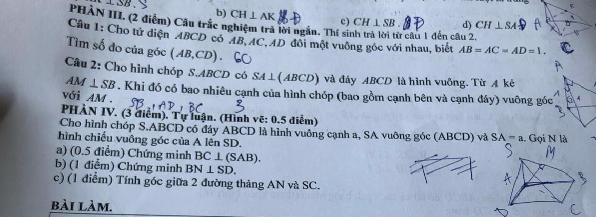 ⊥ SB
b) CH⊥ AK c) CH⊥ SB. 
PHÀN III. (2 điểm) Câu trắc nghiệm trả lời ngắn. Thí sit câu 1 đến câu 2.
d) CH⊥ SA
Câu 1: Cho tứ diện ABCD có AB, AC, AD đôi một vuông góc với nhau, biết AB=AC=AD=1. 
Tìm số đo của góc (AB,CD)
Câu 2: Cho hình chóp S. ABCD có SA⊥ (ABCD) và đáy ABCD là hình vuông. Từ A kẻ
AM⊥ SB. Khi đó có bao nhiêu cạnh của hình chóp (bao gồm cạnh bên và cạnh đáy) vuông góc
với AM.
PHÀN IV. (3 điểm). Tự luận. (Hình vẽ: 0.5 điểm)
Cho hình chóp S. ABCD có đáy ABCD là hình vuông cạnh a, SA vuông góc (ABCD) và SA=a
hình chiếu vuông góc của A lên SD. . Gọi N là
a) (0.5 điểm) Chứng minh BC⊥ (SAB). 
b) (1 điểm) Chứng minh BN⊥ SD. 
c) (1 điểm) Tính góc giữa 2 đường thảng AN và SC.
bài làm.