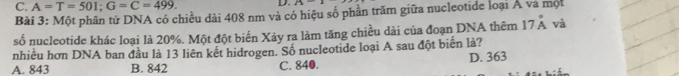 C. A=T=501; G=C=499. D. 21-1
Bài 3: Một phân tử DNA có chiều dài 408 nm và có hiệu số phần trăm giữa nucleotide loại Á và một
số nucleotide khác loại là 20%. Một đột biến Xảy ra làm tăng chiều dài của đoạn DNA thêm 17dot A và
nhiều hơn DNA ban đầu là 13 liên kết hidrogen. Số nucleotide loại A sau đột biển là?
A. 843 B. 842 C. 840. D. 363