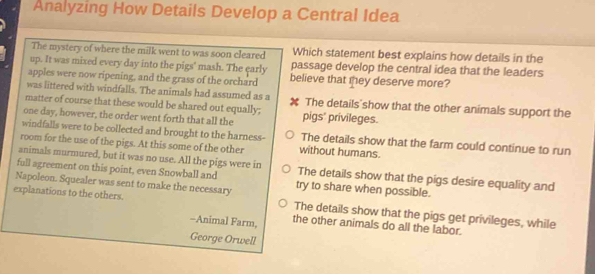 Analyzing How Details Develop a Central Idea
The mystery of where the milk went to was soon cleared Which statement best explains how details in the
up. It was mixed every day into the pigs' mash. The early passage develop the central idea that the leaders
apples were now ripening, and the grass of the orchard believe that they deserve more?
was littered with windfalls. The animals had assumed as a
matter of course that these would be shared out equally; The details show that the other animals support the
one day, however, the order went forth that all the pigs' privileges.
windfalls were to be collected and brought to the harness- The details show that the farm could continue to run
room for the use of the pigs. At this some of the other without humans.
animals murmured, but it was no use. All the pigs were in The details show that the pigs desire equality and
full agreement on this point, even Snowball and try to share when possible.
Napoleon. Squealer was sent to make the necessary The details show that the pigs get privileges, while
explanations to the others. the other animals do all the labor.
-Animal Farm,
George Orwell