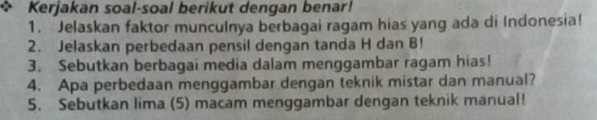 Kerjakan soal-soal berikut dengan benar! 
1. Jelaskan faktor munculnya berbagai ragam hias yang ada di Indonesia! 
2. Jelaskan perbedaan pensil dengan tanda H dan B! 
3. Sebutkan berbagai media dalam menggambar ragam hias! 
4. Apa perbedaan menggambar dengan teknik mistar dan manual? 
5. Sebutkan lima (5) macam menggambar dengan teknik manual!