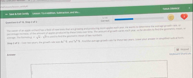 rtal/Lesson/lesson_certify=! 
Save & Exit Certify Lesson: 15.4 Addition, Subtraction, and Mu.. TIANA ORANGE 
5/16 
2 
Question 6 of 15, Step 2 of 2 Correct 
The owner of an apple orchard has a field of new trees that are growing and producing more apples each year. He wants to determine the average growth rate, or 
percentage increase, of the amount of apples produced by these trees over time. The amount of growth varies each year, so he decides to find the geometric mean, or 
average. The formula g=sqrt(a)-sqrt(b) is used to find the geometric mean of two numbers. 
$tep 2 of 2 : Over two years, the growth rate was 4x^3% and 7x° %. Find the average growth rate for these two years. Leave your answer in simplified radical form. 
Keypad 
Answer 
Keyboard Shortcuts