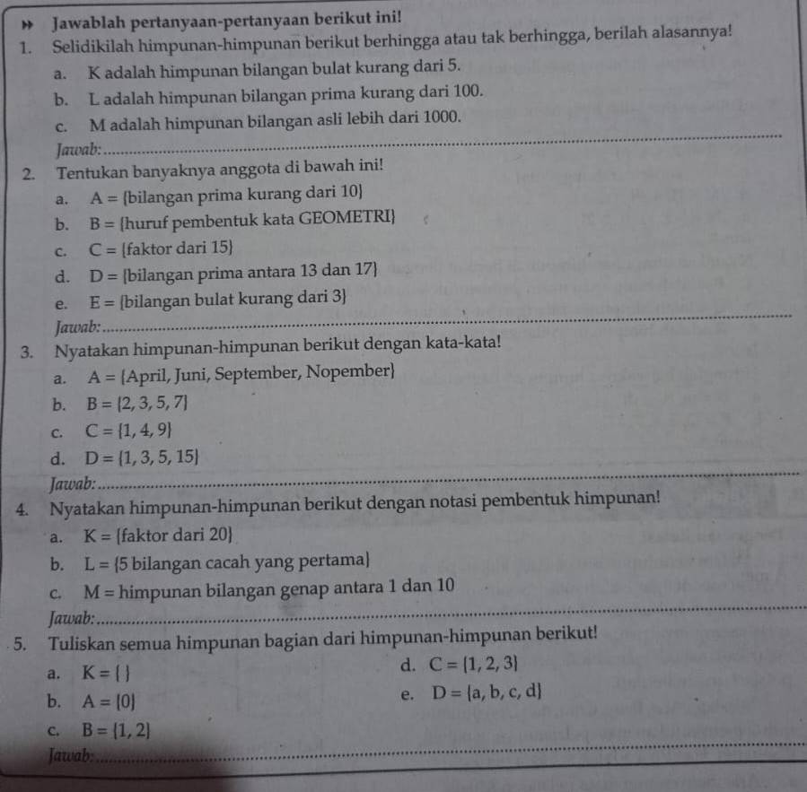 Jawablah pertanyaan-pertanyaan berikut ini! 
1. Selidikilah himpunan-himpunan berikut berhingga atau tak berhingga, berilah alasannya! 
a. K adalah himpunan bilangan bulat kurang dari 5. 
b. L adalah himpunan bilangan prima kurang dari 100. 
_ 
c. M adalah himpunan bilangan asli lebih dari 1000. 
Jawab: 
2. Tentukan banyaknya anggota di bawah ini! 
a. A= bilangan prima kurang dari 10  
b. B= huruf pembentuk kata GEOMETRI 
C. C= faktor dari 15  
d. D= bilangan prima antara 13 dan 17  
e. E= bilangan bulat kurang dari 3  
Jawab: 
_ 
3. Nyatakan himpunan-himpunan berikut dengan kata-kata! 
a. A= April, Juni, September, Nopember 
b. B= 2,3,5,7
C. C= 1,4,9
_ 
d. D= 1,3,5,15
Jawab: 
4. Nyatakan himpunan-himpunan berikut dengan notasi pembentuk himpunan! 
a. K= faktor dari 20
b. L= 5 bilangan cacah yang pertama 
_ 
_ 
_ 
C. M= himpunan bilangan genap antara 1 dan 10
Jawab: 
5. Tuliskan semua himpunan bagian dari himpunan-himpunan berikut! 
a. K= 
d. C= 1,2,3
b. A=[0]
e. D= a,b,c,d
_ 
C. B= 1,2
Jawab: