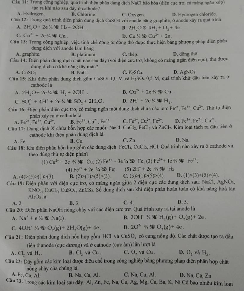 Trong công nghiệp, quá trình điện phân dung dịch NaCl bão hòa (điện cực trợ, có màng ngăn xốp)
tạo ra khi nào sau đây ở cathode?
A. Hydrogen. B. Chlorine. C. Oxygen. D. Hydrogen chloride.
Câu 12: Trong quá trình điện phân dung dịch CuSO4 với anode bằng graphite, ở anode xảy ra quá trình
A. 2H_2O+2e^3/_43eH_2+2OH^-. B. 2H_2O ® 4H_2+O_2+4e.
C. Cu^(2+)+2e^3/_4*  Cu· Cu^3/_4^(3 Cu^2+)+2e.
D.
Câu 13: Trong công nghiệp, việc tinh chế đồng từ đồng thô được thực hiện bằng phương pháp điện phân
dung dịch với anode làm băng
A. graphite. B. platinum. C. thép. D. đồng thô.
Câu 14: Điện phân dung dịch chất nào sau đây (với điện cực trợ, không có màng ngăn điện cực), thu được
dung dịch có khả năng tầy màu?
A. CuSO_4. B. NaCl. C. K_2SO_4. D. AgNO_3.
Câu 15: Khi điện phân dung dịch gồm U SO₄ 1,0 M và H_2SO_40,5M I, quá trình khử đầu tiên xảy ra ở
cathode là
A. 2H_2O+2e^3/_43 H_2+2OH^-. B. Cu^(2+)+2e^3/_4*  enclosecircle1Cu.
C. SO_4^((2-)+4H^+)+2e^3/_4^((2SO_2)+2H_2)O. D. 2H^++2e^3/_4^(3 encl
Câu 16: Điện phân điện cực trợ, có màng ngăn một dung dịch chứa các ion: Fe^2+),Fe^(3+),Cu^(2+). Thứ tự điện
phân xảy ra ở cathode là
A. Fe^(2+),Fe^(3+),Cu^(2+). B. Fe^(2+),Cu^(2+),Fe^(3+) C. Fe^(3+),Cu^(2+),Fe^(2+). D. Fe^(3+),Fe^(2+),Cu^(2+).
Câu 17: Dung dịch X chứa hỗn hợp các muối: NaCl, CuCl_2, FeCl_3 và ZnCl_2.. Kim loại tách ra đầu tiên ở
cathode khi điện phân dung dịch là
A. Fe. B. Cu. C. Zn. D. Na.
Câu 18: Khi điện phân hỗn hợp gồm các dung dịch: FeCl_3,CuCl_2 2, HCl. Quá trình nào xảy ra ở cathode và
theo đúng thứ tự điện phân?
(1) Cu^(2+)+2e^(3/_4^3/_4 Cu (2) Fe^3+)+3e ¾  Fe; (3) Fe^(3+)+1e^3/_4*  Fe^(2+);
(4) Fe^(2+)+2e^3/_4sqrt()e;Fe; (5) 2H^++2e^3/_43eH_2
A. (4)>(5)>(1)>(3). B. (2)>(1)>(5)>(3). C. (3)>(1)>(5)>(4). D. (1)>(3)>(5)>(4).
Câu 19: Điện phân với điện cực trơ, có màng ngăn giữa 2 điện cực các dung địch sau: NaC 1,AgNO_3,
KNO_3,CuCl_2,CuSO_4,ZnCS_2. Số dung dịch sau khi điện phân hoàn toàn có khả năng hoà tan
Al_2O_3 là
A. 2. B. 3. C. 4, D. 5.
Câu 20: Điện phân NaOH nóng chảy với các điện cực trơ. Quá trình xảy ra tại anode là
A. Na^++e^3/_4sqrt(3)Na(l). B. 2OH^-3/_4 H_2(g)+O_2(g)+2e.
C. IOB T^3/_4 enclosecircle3 O_2(g)+2H_2O(g)+4e. D. 2O^(2-)3/_3 a O_2(g)+4e.
Câu 21: Điện phân dung dịch hỗn hợp gồm HCl và CuSO_4 có cùng nồng độ. Các chất được tạo ra đầu
tiên ở anode (cực dương) và ở cathode (cực âm) lần lượt là
A. Cl_2 và H_2. B. Cl_2 và Cu. C. O_2 và Cu. D. O_2 và H_2.
Câu 22: Dãy gồm các kim loại được điều chế trong công nghiệp bằng phương pháp điện phân hợp chất
nóng chảy của chúng là
A. Fe, Ca, Al. B. Na, Ca, Al. C. Na, Cu, Al. D. Na ,Ca,Zn.
Câu 23: Trong các kim loại sau đây: Al, Zn, Fe, Na, Cu, Ag, Mg, Ca, Ba, K, Ni.Có bao nhiêu kim loại