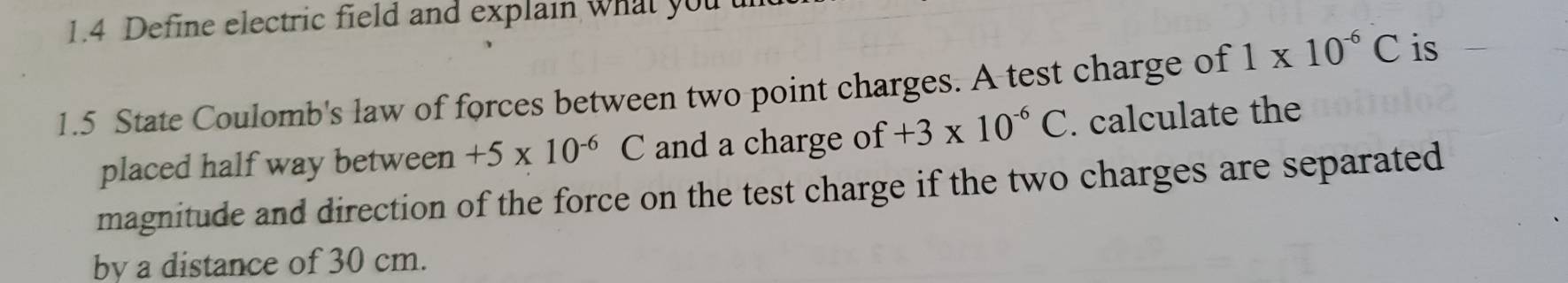 1.4 Define electric field and explain what you 
1.5 State Coulomb's law of forces between two point charges. A test charge of 1* 10^(-6)C is 
placed half way between +5* 10^(-6)C and a charge of +3* 10^(-6)C. calculate the 
magnitude and direction of the force on the test charge if the two charges are separated 
by a distance of 30 cm.