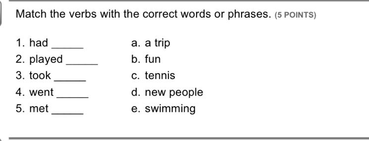 Match the verbs with the correct words or phrases. (5 PoInTS) 
1. had _a. a trip 
2. played _b. fun 
_ 
3. took c. tennis 
4. went _d. new people 
5. met _e. swimming