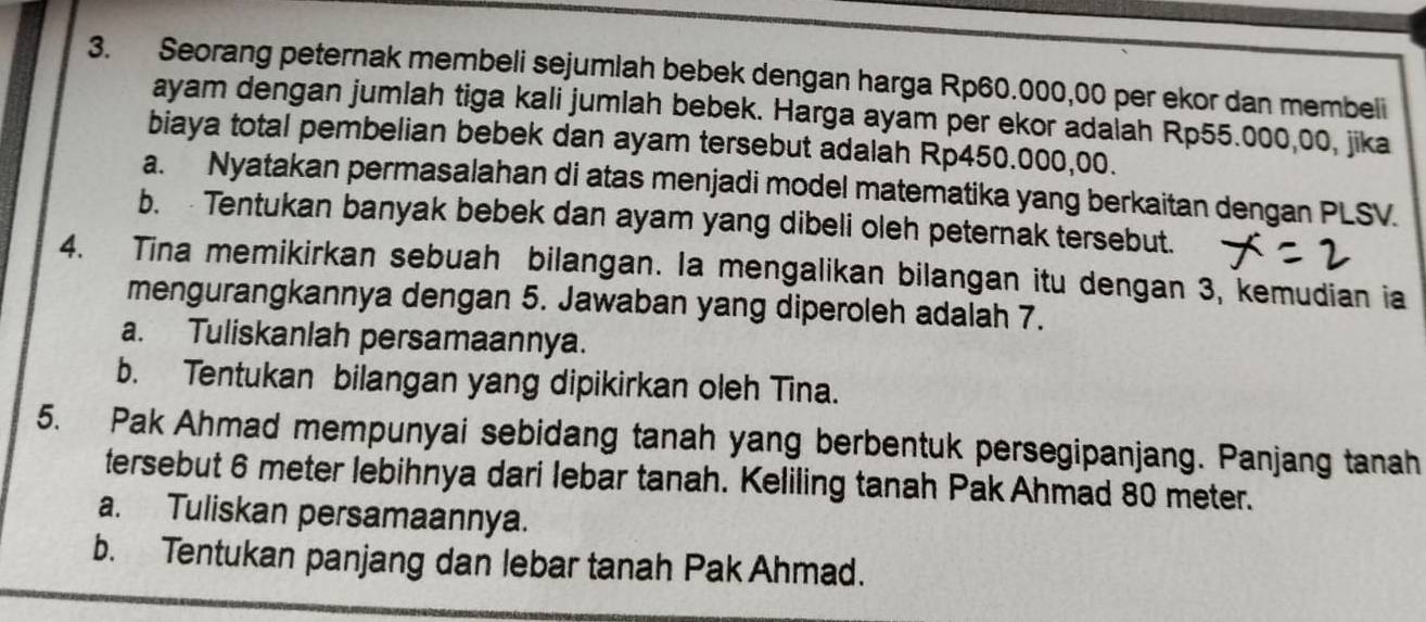 Seorang peternak membeli sejumlah bebek dengan harga Rp60.000,00 per ekor dan membeli 
ayam dengan jumlah tiga kali jumlah bebek. Harga ayam per ekor adalah Rp55.000,00, jika 
biaya total pembelian bebek dan ayam tersebut adalah Rp450.000,00. 
a. Nyatakan permasalahan di atas menjadi model matematika yang berkaitan dengan PLSV. 
b. Tentukan banyak bebek dan ayam yang dibeli oleh peternak tersebut. 
4. Tina memikirkan sebuah bilangan. Ia mengalikan bilangan itu dengan 3, kemudian ia 
mengurangkannya dengan 5. Jawaban yang diperoleh adalah 7. 
a. Tuliskanlah persamaannya. 
b. Tentukan bilangan yang dipikirkan oleh Tina. 
5. Pak Ahmad mempunyai sebidang tanah yang berbentuk persegipanjang. Panjang tanah 
tersebut 6 meter lebihnya dari lebar tanah. Keliling tanah Pak Ahmad 80 meter. 
a. Tuliskan persamaannya. 
b. Tentukan panjang dan lebar tanah PakAhmad.