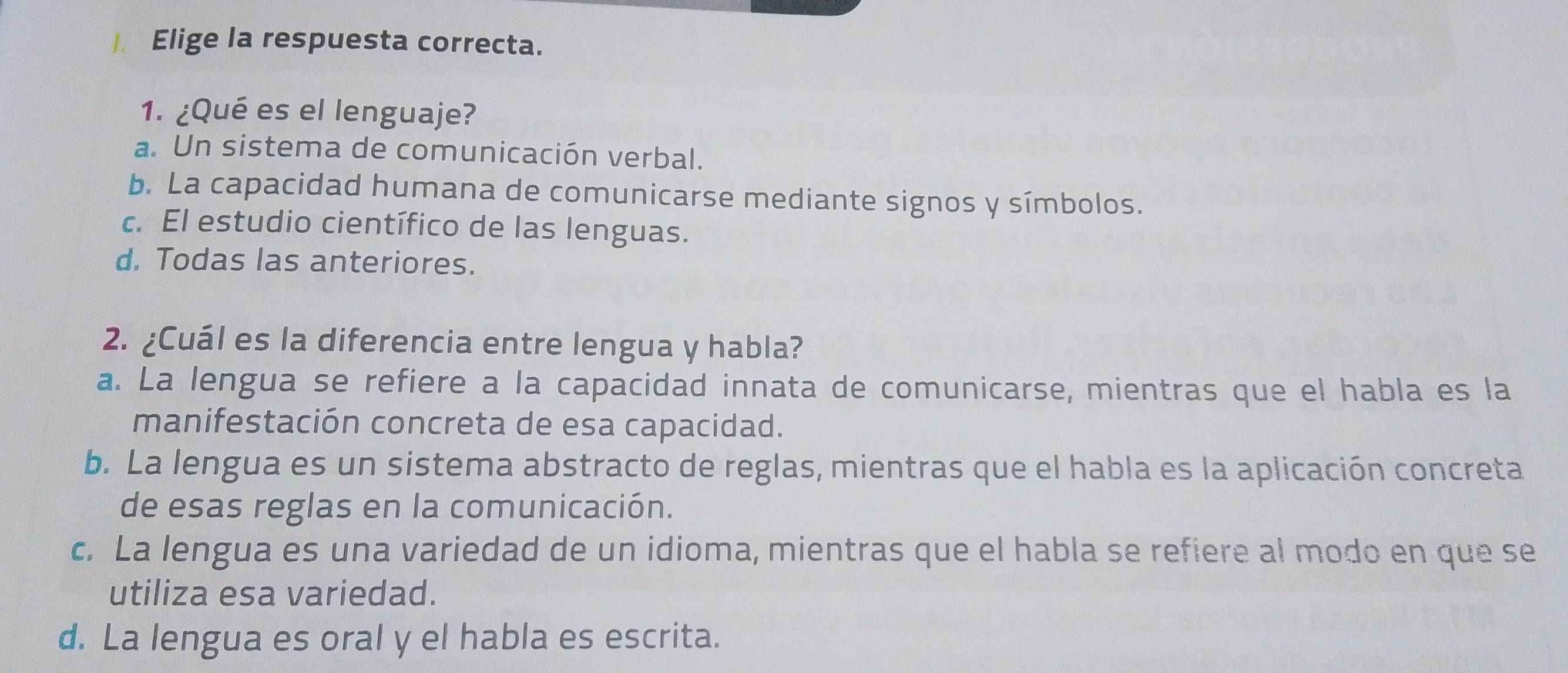 Elige la respuesta correcta.
1. ¿Qué es el lenguaje?
a. Un sistema de comunicación verbal.
b. La capacidad humana de comunicarse mediante signos y símbolos.
c. El estudio científico de las lenguas.
d. Todas las anteriores.
2. ¿Cuál es la diferencia entre lengua y habla?
a. La lengua se refiere a la capacidad innata de comunicarse, mientras que el habla es la
manifestación concreta de esa capacidad.
b. La lengua es un sistema abstracto de reglas, mientras que el habla es la aplicación concreta
de esas reglas en la comunicación.
c. La lengua es una variedad de un idioma, mientras que el habla se refiere al modo en que se
utiliza esa variedad.
d. La lengua es oral y el habla es escrita.