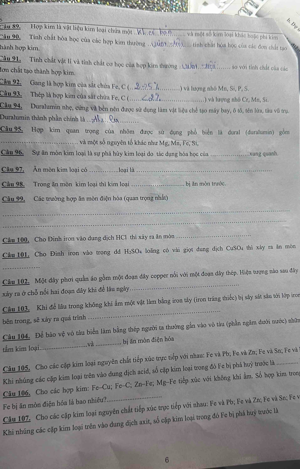 Dự
Câu 89. Hợp kim là vật liệu kim loại chứa một ..K _, và một số kim loại khác hoặc phi kim
Câu 90. Tinh chất hóa học của các hợp kim thường .. Juo ộ).... tinh chất hóa học của các đơn chất tạo
hành hợp kim.
Câu 91.  Tính chất vật lí và tính chất cơ học của hợp kim thường ư A_ so với tính chất của các
tơn chất tạo thành hợp kim.
Câu 92. Gang là hợp kim của sắt chứa Fe, C (._
.) và lượng nhỏ Mn, Si, P, S.
Câu 93. Thép là hợp kim của sắt chứa Fe, C (_
.) và lượng nhỏ Cr, Mn, Si.
Câu 94.  Duralumin nhẹ, cứng và bền nên được sử dụng làm vật liệu chế tạo máy bay, ô tô, tên lửa, tàu vũ trụ.
Duralumin thành phần chính là ._
Câu 95. Hợp kim quan trọng của nhôm được sử dụng phổ biến là dural (duralumin) gồm
_và một số nguyên tố khác như Mg, Mn, Fe, Si,
Câu 96. Sự ăn mòn kim loại là sự phá hủy kim loại do tác dụng hóa học của _xung quanh.
Câu 97. Ăn mòn kim loại có _loại là_
Câu 98. Trong ăn mòn kim loại thì kim loại _bị ăn mòn trước.
Câu 99. Các trường hợp ăn mòn điện hóa (quan trọng nhất)
_
_
Câu 100. Cho Đinh iron vào dung dịch HCl thì xảy ra ăn mòn
_
Câu 101. Cho Đinh iron vào trong dd H₂SO₄ loãng có vài giọt dung dịch CuSO4 thì xảy ra ăn mòn
_
_
Câu 102. Một dây phơi quần áo gồm một đoạn dây copper nối với một đoạn dây thép. Hiện tượng nào sau đây
xảy ra ở chỗ nối hai đoạn dây khi đề lâu ngày
_
Câu 103. Khi để lâu trong không khí ẩm một vật làm bằng iron tây (iron tráng thiếc) bị sây sát sâu tới lớp iron
bên trong, sẽ xảy ra quá trình
Câu 104. Để bảo vệ vỏ tàu biển làm bằng thép người ta thường gắn vào vỏ tàu (phần ngâm dưới nước) nhữm
tấm kim loại._ _bị ăn mòn điện hóa
và
Câu 105. Cho các cặp kim loại nguyên chất tiếp xúc trực tiếp với nhau: Fe và Pb; Fe và Zn; Fe và Sn; Fe và
Khi nhúng các cặp kim loại trên vào dung dịch acid, số cặp kim loại trong đó Fe bị phá huỷ trước là_
Câu 106. Cho các hợp kim: Fe-Cu; Fe-C; Zn-Fe; Mg-Fe tiếp xúc với không khí ẩm. Số hợp kim tron
Fe bị ăn mòn điện hóa là bao nhiêu?
Câu 107. Cho các cặp kim loại nguyên chất tiếp xúc trực tiếp với nhau: Fe và Pb; Fe và Zn; Fe và Sn; Fe v
Khi nhúng các cặp kim loại trên vào dung dịch axit, số cặp kim loại trong đó Fe bị phá huỷ trước là
6