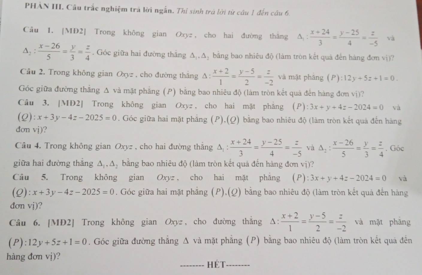 PHẢN III. Câu trắc nghiệm trả lời ngắn. Thí sinh trả lời từ câu 1 đến câu 6.
Câu 1. [MĐ2] Trong không gian Oxyz , cho hai đường thăng △ _1: (x+24)/3 = (y-25)/4 = z/-5  và
△ _2: (x-26)/5 = y/3 = z/4 . Góc giữa hai đường thăng △ _1,△ _2 bằng bao nhiêu độ (làm tròn kết quả đến hàng đơn vi) 2
Câu 2. Trong không gian Oxyz , cho đường thăng Δ:  (x+2)/1 = (y-5)/2 = z/-2  và mặt phǎng (P):12y+5z+1=0.
Góc giữa đường thắng △ vdot a mặt phẳng (P) bằng bao nhiêu độ (làm tròn kết quả đến hàng đơn vị)?
Câu 3. [MĐ2] Trong không gian Oxyz , cho hai mặt phẳng (P) 3x+y+4z-2024=0 và
(Q): x+3y-4z-2025=0. Góc giữa hai mặt phẳng (P),(Q) bằng bao nhiêu độ (làm tròn kết quả đến hàng
đơn vị)?
Câu 4. Trong không gian Oxyz , cho hai đường thắng △ _1: (x+24)/3 = (y-25)/4 = z/-5  và △ _2: (x-26)/5 = y/3 = z/4 . Góc
giữa hai đường thắng △ _1,△ _2 bằng bao nhiêu độ (làm tròn kết quả đến hàng đơn vị)?
Câu 5. Trong không gian Oxyz , cho hai mặt phăng (P): 3x+y+4z-2024=0 và
(Q):x+3y-4z-2025=0. Góc giữa hai mặt phẳng (P),(Q) bằng bao nhiêu độ (làm tròn kết quả đến hàng
đơn vdot 1)
Câu 6. [MĐ2] Trong không gian Oxyz , cho đường thăng △ : (x+2)/1 = (y-5)/2 = z/-2  và mặt phǎng
(P): 12y+5z+1=0. Góc giữa đường thắng Δ và mặt phẳng (P) bằng bao nhiêu độ (làm tròn kết quả đến
hàng đơn vị)?
_hét_