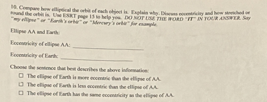 Compare how elliptical the orbit of each object is. Explain why. Discuss eccentricity and how stretched or
round the orbit is. Use ESRT page 15 to help you. DO NOT USE THE WORD “IT” IN YOUR ANSWER. Say
“my ellipse” or “Earth’s orbit” or “Mercury’s orbit” for example.
Ellipse AA and Earth:
_
Eccentricity of ellipse AA:
_
Eccentricity of Earth:
Choose the sentence that best describes the above information:
The ellipse of Earth is more eccentric than the ellipse of AA.
The ellipse of Earth is less eccentric than the ellipse of AA.
The ellipse of Earth has the same eccentricity as the ellipse of AA.