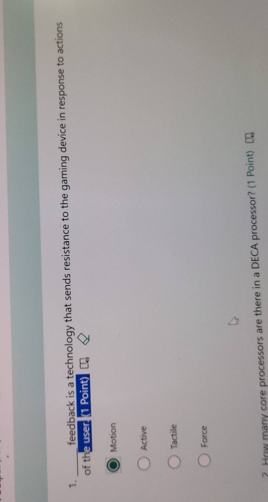 feedback is a technology that sends resistance to the gaming device in response to actions
of the user. (1 Point)
Motion
Active
Tactile
Force
? How many core processors are there in a DECA processor? (1 Point)