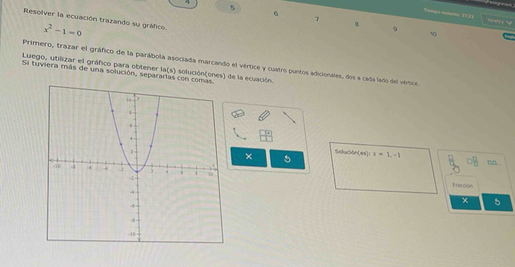 uanign mank 
5 
6 
Tiempo restantic 1723 feneiry 
7 
Resolver la ecuación trazando su gráfico.
x^2-1=0
8 
9 
10 
Primero, trazar el gráfico de la parábola asociada marcando el vértice y cuatro puntos adicionales, dos a cada lado del vértice 
Luego, utilizar el gráfico para obtener la(s) solución(ones) de la ecuación. 
Si tuviera más de una solución, separarlas con c 
× 
Soluck bn(es):x=1, -1  □ /π   L  □ /□   □□ 
Fracción
x 5