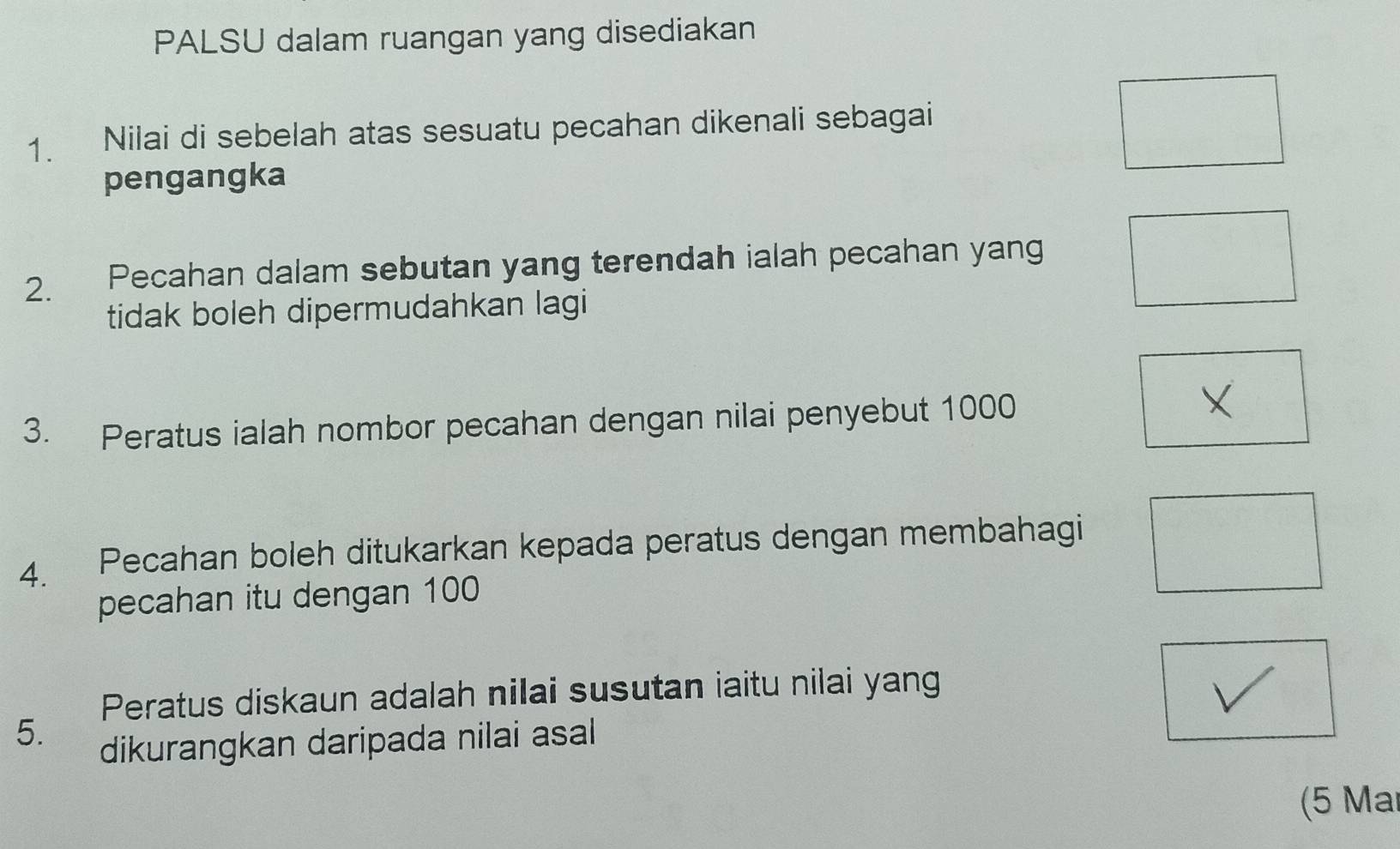 PALSU dalam ruangan yang disediakan 
1. Nilai di sebelah atas sesuatu pecahan dikenali sebagai 
pengangka 
2. Pecahan dalam sebutan yang terendah ialah pecahan yang 
tidak boleh dipermudahkan lagi 
3. Peratus ialah nombor pecahan dengan nilai penyebut 1000
4. Pecahan boleh ditukarkan kepada peratus dengan membahagi 
pecahan itu dengan 100
Peratus diskaun adalah nilai susutan iaitu nilai yang 
5. 
dikurangkan daripada nilai asal 
(5 Mar