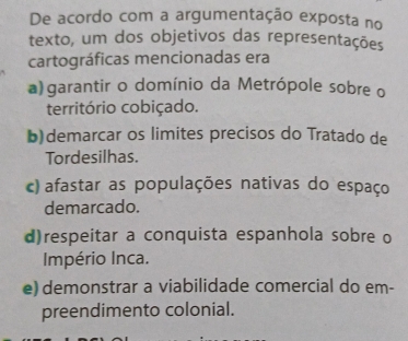 De acordo com a argumentação exposta no
texto, um dos objetivos das representações
cartográficas mencionadas era
a) garantir o domínio da Metrópole sobre o
território cobiçado.
b)demarcar os limites precisos do Tratado de
Tordesilhas.
c) afastar as populações nativas do espaço
demarcado.
d)respeitar a conquista espanhola sobre o
Império Inca.
e) demonstrar a viabilidade comercial do em-
preendimento colonial.