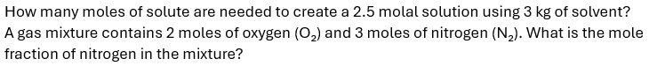 How many moles of solute are needed to create a 2.5 molal solution using 3 kg of solvent? 
A gas mixture contains 2 moles of oxygen (O_2) and 3 moles of nitrogen (N_2). What is the mole 
fraction of nitrogen in the mixture?