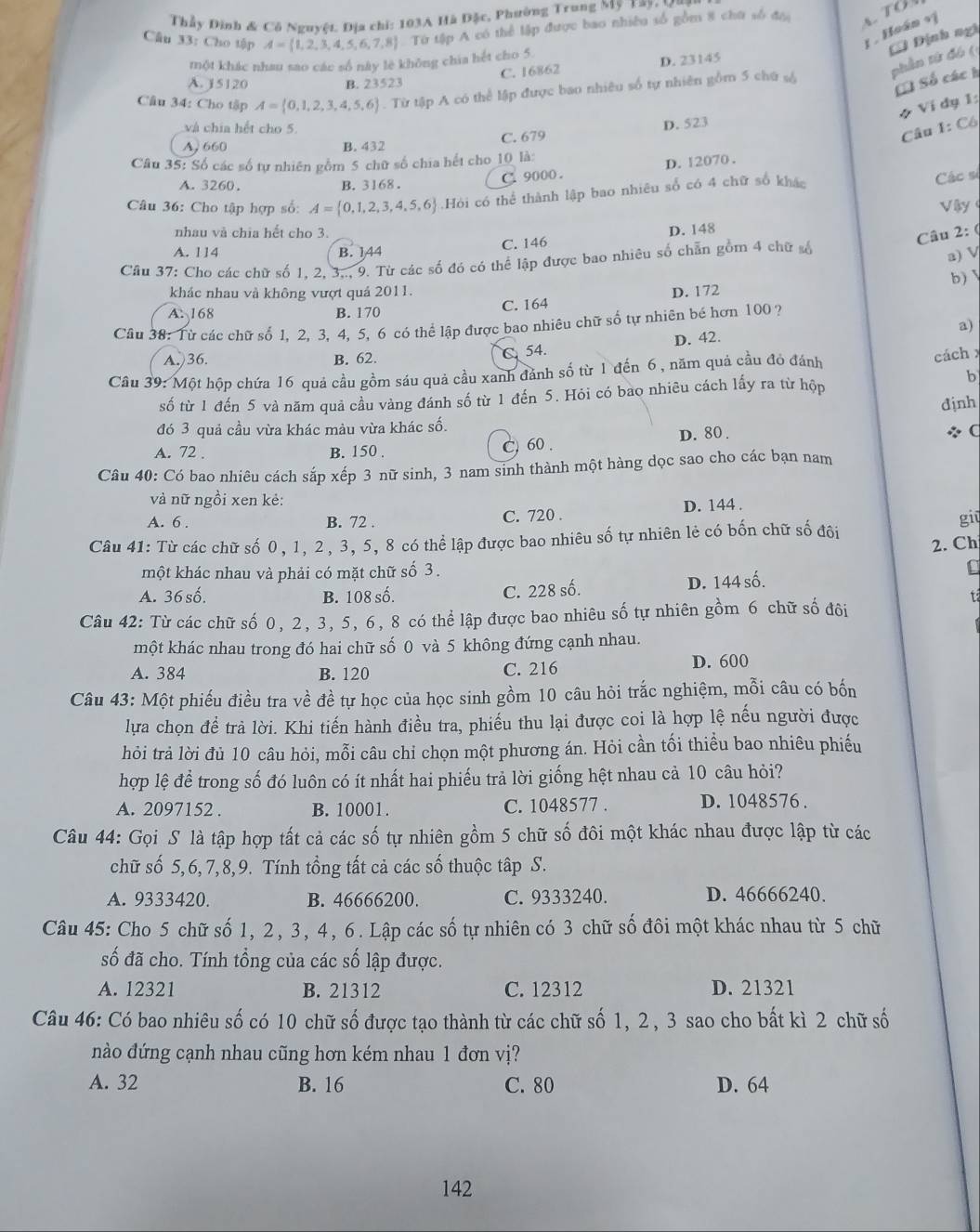 Thầy Đình & Cô Nguyệt. Địa chi: 103A Hà Đặc, Phường Trung Mỹ Tay, Mu
Câu 33: Cho tập A= 1,2,3,4,5,6,7,8 Từ tập A có thể lập được bao nhiều số gồm 8 chữ số đnc  TO
1 . Hoán vị
phần tứ đó ( C Định ngi
một khác nhau sao các số này lè không chia hết cho 5
C. 16862 D. 23145
A. j5120 B. 23523
C Số các h
Câu 34: Cho tập A= 0,1,2,3,4,5,6. Từ tập A có thể lập được bao nhiêu số tự nhiên gồm 5 chữ s
* Ví dụ 1:
và chia hết cho 5
D. 523
A 660 B. 432 C. 679
Câu 1: Cô
Câu 35: Số các số tự nhiên gồm 5 chữ số chia hết cho 10 là:
C. 9000 . D. 12070 .
A. 3260. B. 3168 .
Câu 36: Cho tập hợp số: A= 0,1,2,3,4,5,6 Hỏi có thể thành lập bao nhiêu số có 4 chữ số khác
Các sĩ
V ậy 
nhau và chia hết cho 3.
A. 114 B. 144 C. 146 D. 148
Câu 2: (
Câu 37: Cho các chữ số 1. 2. 3... 9. Từ các số đó có thể lập được bao nhiêu số chẵn gồm 4 chữ số
a) V
khác nhau và không vượt quả 2011. b)
A. 168 B. 170 C. 164 D. 172
a)
Câu 38: Từ các chữ số 1. 2. 3, 4, 5, 6 có thể lập được bao nhiêu chữ số tự nhiên bé hơn 100 ?
A.)36. B. 62.
C. 54. D. 42.
Câu 39: Một hộp chứa 16 quả cầu gồm sáu quả cầu xanh đảnh số từ 1 đến 6, năm quả cầu đó đánh
cách 
6
số từ 1 đến 5 và năm quả cầu vàng đánh số từ 1 đến 5. Hỏi có bao nhiêu cách lấy ra từ hộp
định
đó 3 quả cầu vừa khác màu vừa khác số.
C. 60 . D. 80.
÷ C
A. 72 . B. 150 .
Câu 40: Có bao nhiêu cách sắp xếp 3 nữ sinh, 3 nam sinh thành một hàng dọc sao cho các bạn nam
và nữ ngồi xen kẻ:
A. 6 . B. 72 . C. 720 . D. 144 .
Câu 41: Từ các chữ số 0, 1, 2, 3, 5, 8 có thể lập được bao nhiêu số tự nhiên lẻ có bốn chữ số đôi
giū
2. Ch
một khác nhau và phải có mặt chữ số 3 . C
A. 36 số. B. 108 số. C. 228 số. D. 144 số.
t
Câu 42: Từ các chữ số 0, 2, 3, 5, 6, 8 có thể lập được bao nhiêu số tự nhiên gồm 6 chữ số đôi
một khác nhau trong đó hai chữ số 0 và 5 không đứng cạnh nhau.
A. 384 B. 120 C. 216
D. 600
Câu 43: Một phiếu điều tra về đề tự học của học sinh gồm 10 câu hỏi trắc nghiệm, mỗi câu có bốn
lựa chọn để trả lời. Khi tiến hành điều tra, phiếu thu lại được coi là hợp lệ nếu người được
hỏi trả lời đủ 10 câu hỏi, mỗi câu chỉ chọn một phương án. Hỏi cần tối thiều bao nhiêu phiếu
hợp lệ để trong số đó luôn có ít nhất hai phiếu trả lời giống hệt nhau cả 10 câu hỏi?
A. 2097152 . B. 10001. C. 1048577 . D. 1048576 .
Câu 44: Gọi S là tập hợp tất cả các số tự nhiên gồm 5 chữ số đôi một khác nhau được lập từ các
chữ số 5,6, 7,8,9. Tính tổng tất cả các số thuộc tập S.
A. 9333420. B. 46666200. C. 9333240. D. 46666240.
Câu 45: Cho 5 chữ số 1, 2, 3, 4, 6. Lập các số tự nhiên có 3 chữ số đôi một khác nhau từ 5 chữ
số đã cho. Tính tổng của các số lập được.
A. 12321 B. 21312 C. 12312 D. 21321
Câu 46: Có bao nhiêu số có 10 chữ số được tạo thành từ các chữ số 1, 2, 3 sao cho bất kì 2 chữ số
nào đứng cạnh nhau cũng hơn kém nhau 1 đơn vị?
A. 32 B. 16 C. 80 D. 64
142