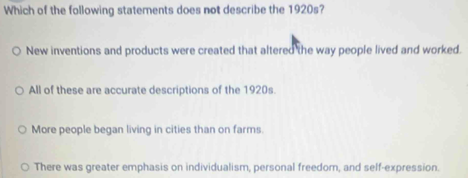 Which of the following statements does not describe the 1920s?
New inventions and products were created that altered the way people lived and worked.
All of these are accurate descriptions of the 1920s.
More people began living in cities than on farms.
There was greater emphasis on individualism, personal freedom, and self-expression.