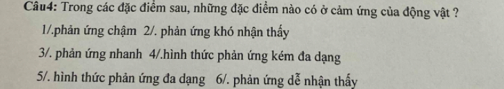 Trong các đặc điểm sau, những đặc điểm nào có ở cảm ứng của động vật ?
1/.phản ứng chậm 2/. phản ứng khó nhận thấy
3/. phản ứng nhanh 4/.hình thức phản ứng kém đa dạng
5/. hình thức phản ứng đa dạng 6/. phản ứng dễ nhận thấy