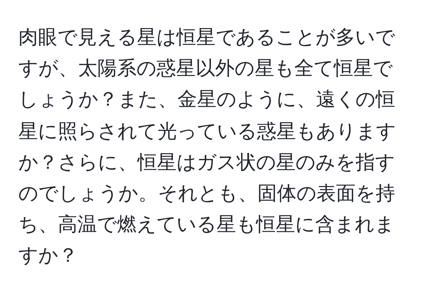 肉眼で見える星は恒星であることが多いですが、太陽系の惑星以外の星も全て恒星でしょうか？また、金星のように、遠くの恒星に照らされて光っている惑星もありますか？さらに、恒星はガス状の星のみを指すのでしょうか。それとも、固体の表面を持ち、高温で燃えている星も恒星に含まれますか？