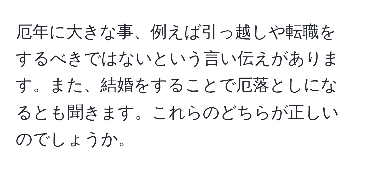 厄年に大きな事、例えば引っ越しや転職をするべきではないという言い伝えがあります。また、結婚をすることで厄落としになるとも聞きます。これらのどちらが正しいのでしょうか。