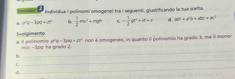 Esercízio 2
Individua i polinomi omogenei tra i seguenti, giustificando la tua scelta.
a. p^2q-3pq+zt^2 b.  1/2 mv^2+mgh C. - 1/2 gt^2+vt+x d. ab^2+a^2b+abc+ac^2
Svolgimento
a. Il polinomio p^2q-3pq+zt^2 non è omogeneo, in quanto il polinomio ha grado 3, ma il mono-
_
mio -3pq ha grado 2.
b.
_
C.
_
d.