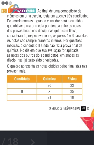 enem Ao final de uma competição de 
ciências em uma escola, restaram apenas três candidatos. 
De acordo com as regras, o vencedor será o candidato 
que obtiver a maior média ponderada entre as notas 
das provas finais nas disciplinas química e física, 
considerando, respectivamente, os pesos 4 e 6 para elas. 
As notas são sempre números inteiros. Por questões 
médicas, o candidato II ainda não fez a prova final de 
química. No dia em que sua avaliação for aplicada, 
as notas dos outros dois candidatos, em ambas as 
disciplinas, já terão sido divulgadas. 
O quadro apresenta as notas obtidas pelos finalistas nas 
provas finais. 
26. Medidas de tendência central MAT 53 
/18