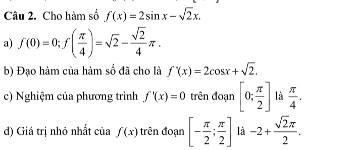 Cho hàm số f(x)=2sin x-sqrt(2)x. 
a) f(0)=0; f( π /4 )=sqrt(2)- sqrt(2)/4 π. 
b) Đạo hàm của hàm số đã cho là f'(x)=2cos x+sqrt(2). 
c) Nghiệm của phương trình f'(x)=0 trên đoạn [0; π /2 ] là  π /4 . 
d) Giá trị nhỏ nhất của f(x) trên đoạn [- π /2 ; π /2 ] là -2+ sqrt(2)π /2 .