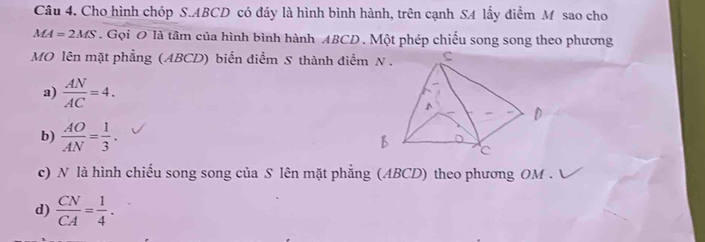 Cho hình chóp S. ABCD có đáy là hình bình hành, trên cạnh SA lấy điểm M sao cho
MA=2MS. Gọi O là tâm của hình bình hành ABCD. Một phép chiếu song song theo phương
MO lên mặt phẳng (ABCD) biến điểm S thành điểm
a)  AN/AC =4.
b)  AO/AN = 1/3 .
c) N là hình chiếu song song của S lên mặt phẳng (ABCD) theo phương OM.
d)  CN/CA = 1/4 .