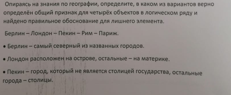 Олираясь на знания πо географии, определите, в каком из вариантов верно
олределён общий πризнак для четырёх объектов в логическом ряду и
найдено правильное обоснование для лишнего элемента.
Берлин - лондон - Πекин - Рим - Πариж.
Берлин - самый северный из названных городов.
Лондон раслоложкенна острове, остальные ー на материке.
Пекин Β город, коΤорый не является столицей государства, остальные
города - столицы.