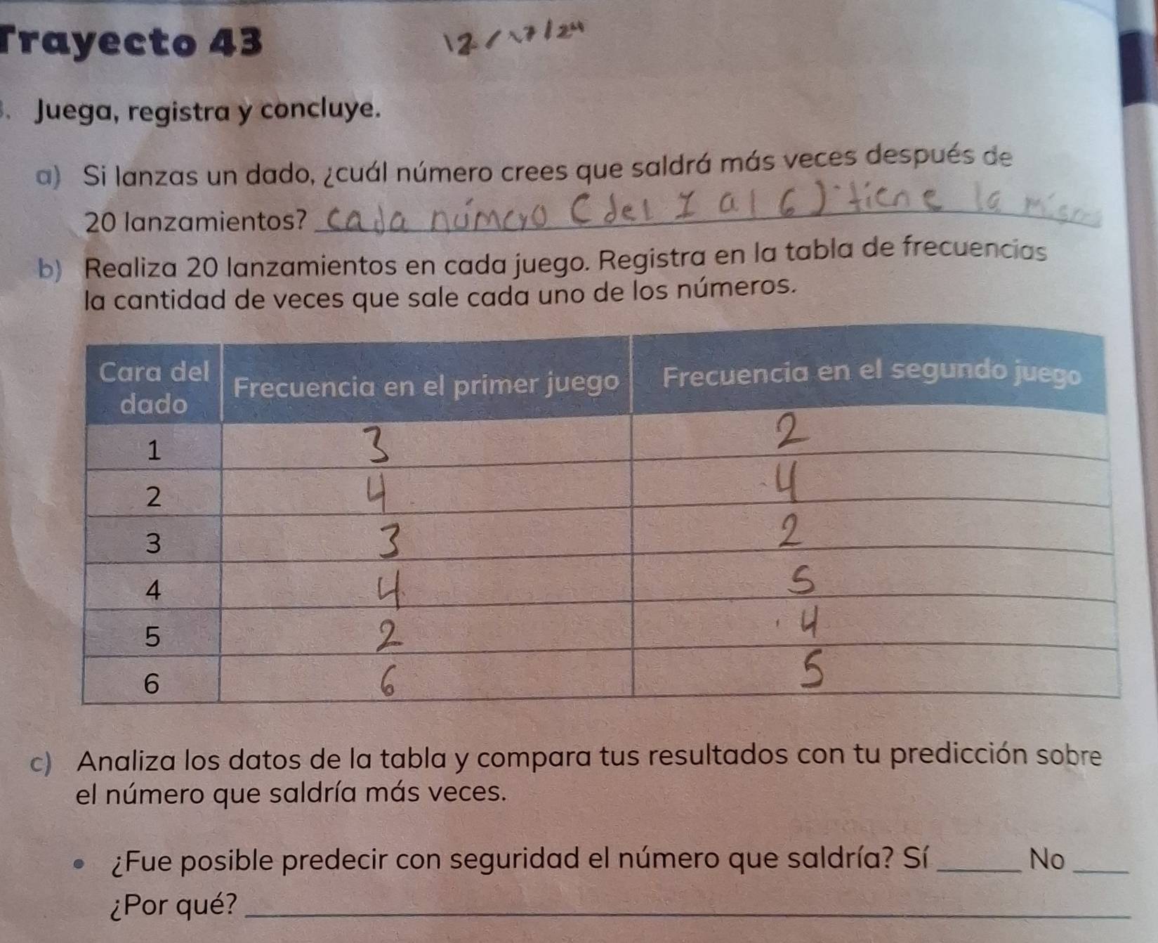 Trayecto 43
. Juega, registra y concluye.
a) Si lanzas un dado, ¿cuál número crees que saldrá más veces después de
20 lanzamientos?
_
b) Realiza 20 lanzamientos en cada juego. Registra en la tabla de frecuencias
la cantidad de veces que sale cada uno de los números.
c) Analiza los datos de la tabla y compara tus resultados con tu predicción sobre
el número que saldría más veces.
¿Fue posible predecir con seguridad el número que saldría? Sí _No_
¿Por qué?_