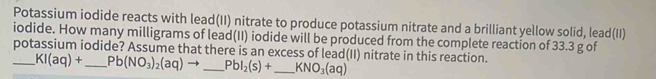 Potassium iodide reacts with lead(II) nitrate to produce potassium nitrate and a brilliant yellow solid, lead(II) 
iodide. How many milligrams of lead(II) iodide will be produced from the complete reaction of 33.3 g of 
potassium iodide? Assume that there is an excess of lead(II) nitrate in this reaction. 
_ KI(aq)+ _  Pb(NO_3)_2(aq)to _ Pbl_2(s)+ _ KNO_3(aq)