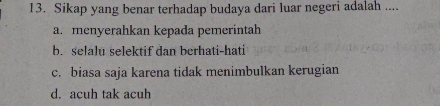 Sikap yang benar terhadap budaya dari luar negeri adalah ....
a. menyerahkan kepada pemerintah
b. selalu selektif dan berhati-hati
c. biasa saja karena tidak menimbulkan kerugian
d. acuh tak acuh