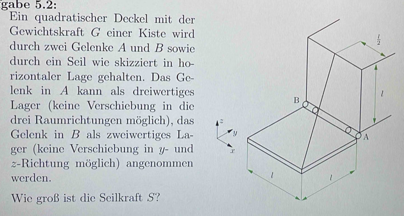 gabe 5.2:
Ein quadratischer Deckel mit der
Gewichtskraft G einer Kiste wird
durch zwei Gelenke A und B sowie
durch ein Seil wie skizziert in ho-
rizontaler Lage gehalten. Das Ge-
lenk in A kann als dreiwertiges 
Lager (keine Verschiebung in die
drei Raumrichtungen möglich), das
Gelenk in B als zweiwertiges La
ger (keine Verschiebung in y- und 
z-Richtung möglich) angenommen
werden. 
Wie groß ist die Seilkraft S?