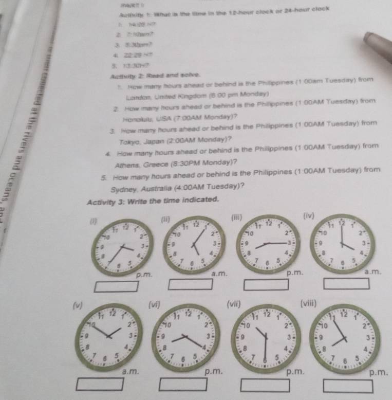 Azlkity 1: What a the time in the 12 hour clack or 24-hour clack
h  7t HO
3. 53pm7
4; 22° 219 N7
7:7:4 27
Acthrity 2: Read and sclve.
1. How many Itours shead or behind is the Philippines (1:00am Tuesday) from
Lardon, United Kingdom (8:00 pm Mondey)
2. How many hours shead or behind is the Philippines (1:00AM Tuesday) from
Honolulu; USA (7:00AM Monday)?
3. How many hours ahead or behind is the Philippines (1:00AM Tuesday) from
Tokyo, Japan (2:0GAM Monday)?
4. How many hours shead or behind is the Philippines (1:00AM Tuesday) from
Athens, Greece (8:30PM Monday)?
5. How many hours shead or behind is the Philippines (1:00AM Tuesday) from
Sydney, Australia (4:00AM Tuesday)?
Activity 3: Write the time indicated.