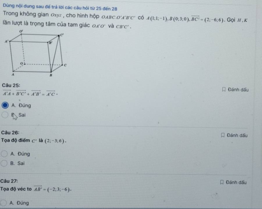 Dùng nội dung sau để trả lời các câu hỏi từ 25 đến 28
Trong không gian Oxyz , cho hình hộp 0λвC O'A'B'C' có A(1;1;-1),B(0;3;0),vector BC'=(2;-6;6). Gọi h , K
lần lượt là trọng tâm của tam giác 0x'0' và CB'C'.
Câu 25: Đánh dấu
vector A'A+vector B'C'+vector A'B'=vector A'C·
A. Đúng
E Sai
Câu 26: Đánh dấu
Tọa độ điểm C' là (2;-3;6).
A. Đúng
B. Sai
Câu 27: Đánh dấu
Tọa độ véc to overline AB'=(-2;3;-6).
A. Đúng
