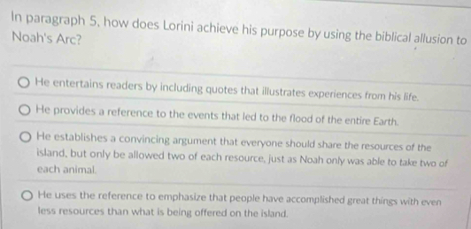 In paragraph 5, how does Lorini achieve his purpose by using the biblical allusion to
Noah's Arc?
He entertains readers by including quotes that illustrates experiences from his life.
He provides a reference to the events that led to the flood of the entire Earth.
He establishes a convincing argument that everyone should share the resources of the
island, but only be allowed two of each resource, just as Noah only was able to take two of
each animal.
He uses the reference to emphasize that people have accomplished great things with even
less resources than what is being offered on the island.