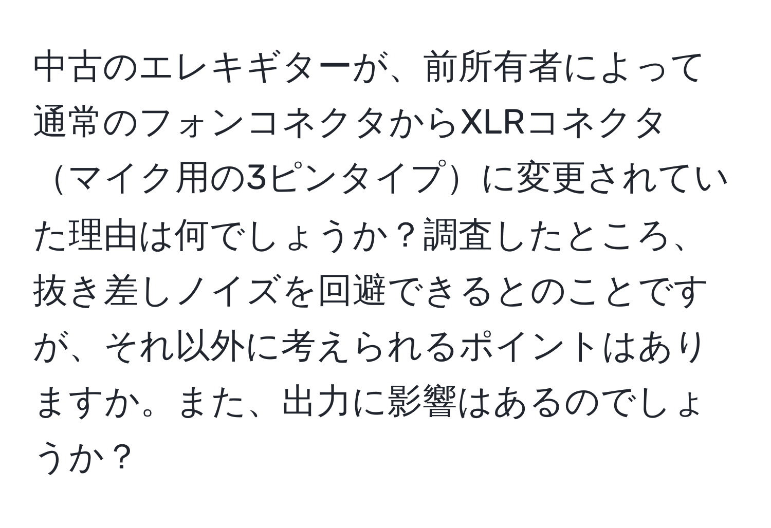 中古のエレキギターが、前所有者によって通常のフォンコネクタからXLRコネクタマイク用の3ピンタイプに変更されていた理由は何でしょうか？調査したところ、抜き差しノイズを回避できるとのことですが、それ以外に考えられるポイントはありますか。また、出力に影響はあるのでしょうか？