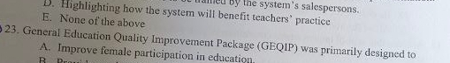 amed by the system's salespersons.
D. Highlighting how the system will benefit teachers’ practice
E. None of the above
23. General Education Quality Improvement Package (GEQIP) was primarily designed to
A. Improve female participation in education
R